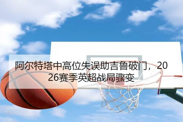 阿尔特塔中高位失误助吉鲁破门,2026赛季英超战局骤变